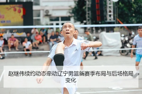 赵继伟续约动态牵动辽宁男篮新赛季布局与后场格局变化